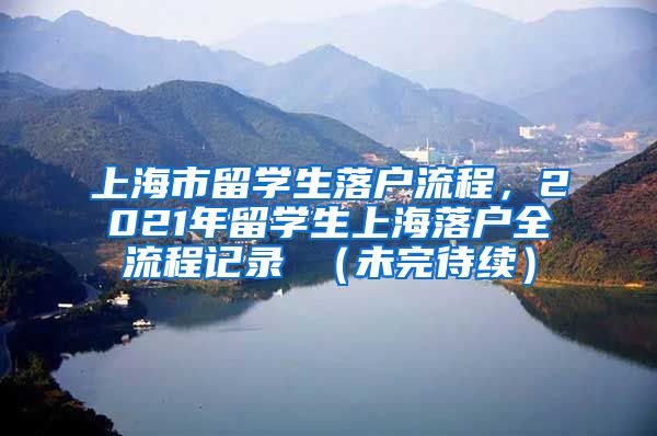 上海市留学生落户流程，2021年留学生上海落户全流程记录 （未完待续）