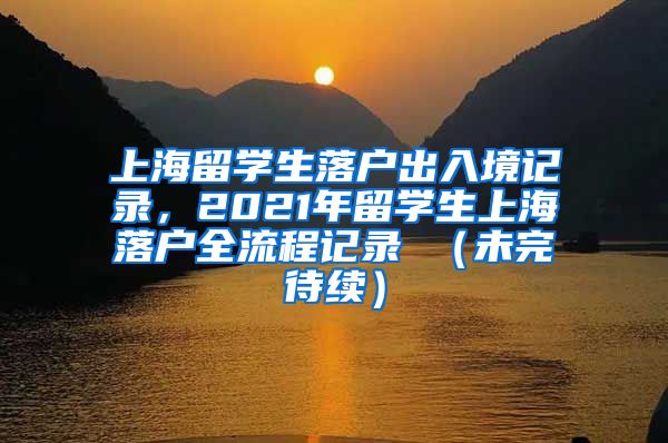 上海留学生落户出入境记录，2021年留学生上海落户全流程记录 （未完待续）