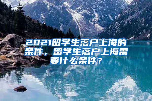 2021留学生落户上海的条件，留学生落户上海需要什么条件？