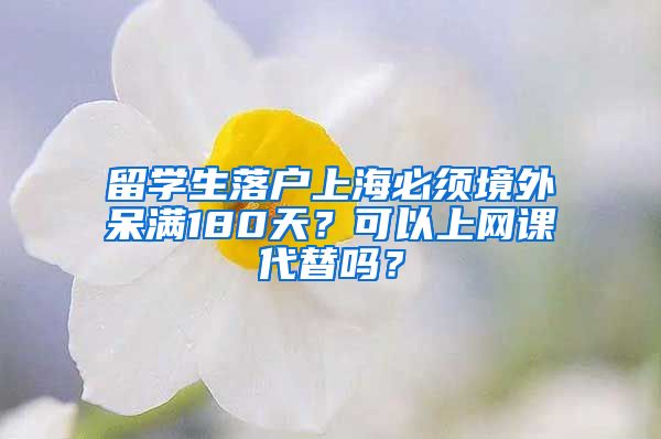 留学生落户上海必须境外呆满180天？可以上网课代替吗？