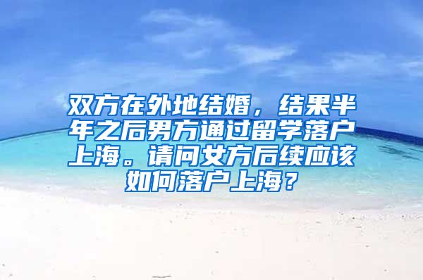 双方在外地结婚，结果半年之后男方通过留学落户上海。请问女方后续应该如何落户上海？