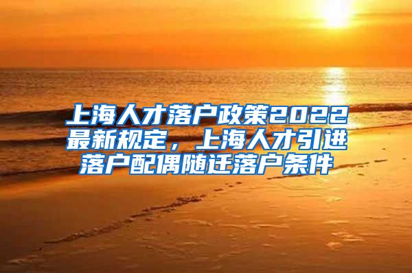 上海人才落户政策2022最新规定，上海人才引进落户配偶随迁落户条件