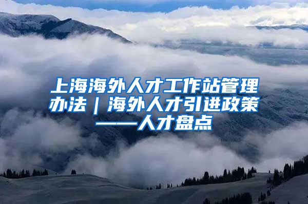 上海海外人才工作站管理办法｜海外人才引进政策——人才盘点