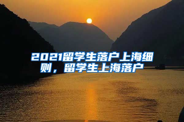 2021留学生落户上海细则，留学生上海落户