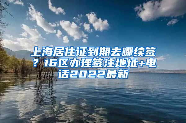 上海居住证到期去哪续签？16区办理签注地址+电话2022最新