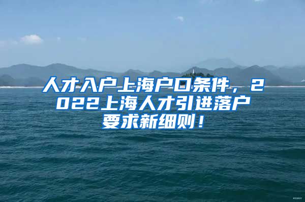 人才入户上海户口条件，2022上海人才引进落户要求新细则！