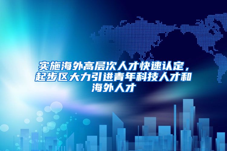 实施海外高层次人才快速认定，起步区大力引进青年科技人才和海外人才