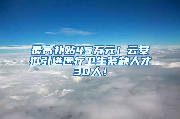 最高补贴45万元！云安拟引进医疗卫生紧缺人才30人！