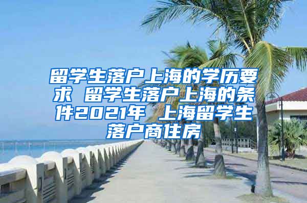 留学生落户上海的学历要求 留学生落户上海的条件2021年 上海留学生落户商住房