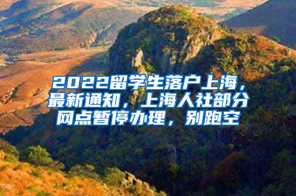 2022留学生落户上海，最新通知，上海人社部分网点暂停办理，别跑空