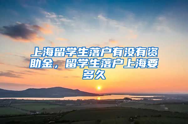 上海留学生落户有没有资助金，留学生落户上海要多久