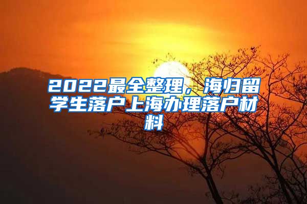 2022最全整理，海归留学生落户上海办理落户材料