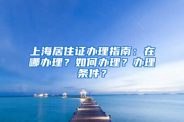 上海居住证办理指南：在哪办理？如何办理？办理条件？