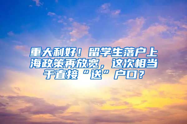 重大利好！留学生落户上海政策再放宽，这次相当于直接“送”户口？