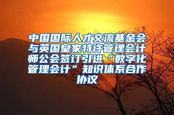 中国国际人才交流基金会与英国皇家特许管理会计师公会签订引进“数字化管理会计”知识体系合作协议