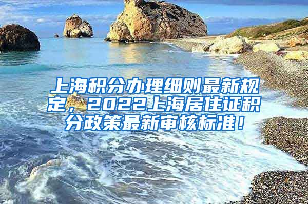 上海积分办理细则最新规定，2022上海居住证积分政策最新审核标准！