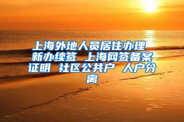 上海外地人员居住办理 新办续签 上海网签备案证明 社区公共户 人户分离