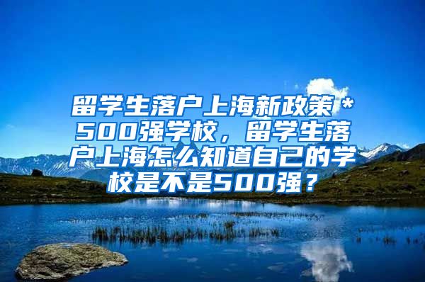 留学生落户上海新政策＊500强学校，留学生落户上海怎么知道自己的学校是不是500强？