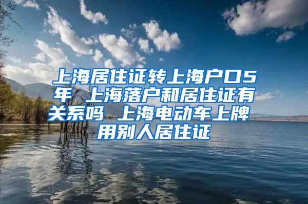 上海居住证转上海户口5年 上海落户和居住证有关系吗 上海电动车上牌 用别人居住证