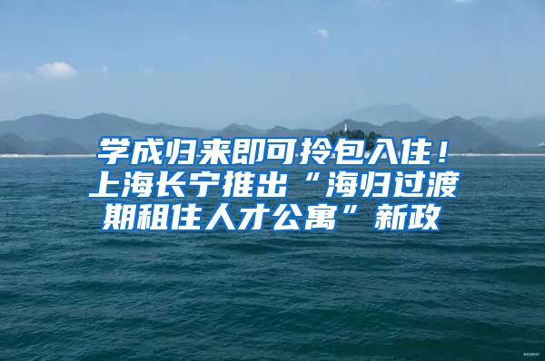 学成归来即可拎包入住！上海长宁推出“海归过渡期租住人才公寓”新政