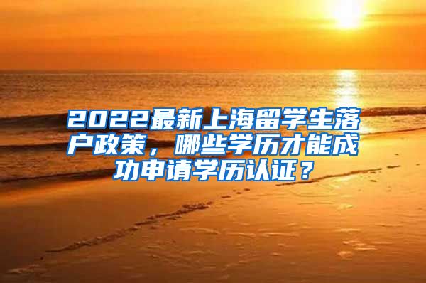 2022最新上海留学生落户政策，哪些学历才能成功申请学历认证？