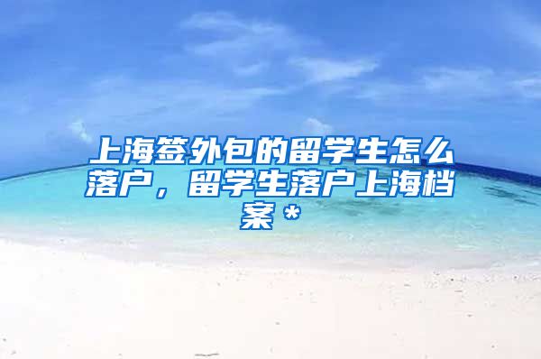 上海签外包的留学生怎么落户，留学生落户上海档案＊