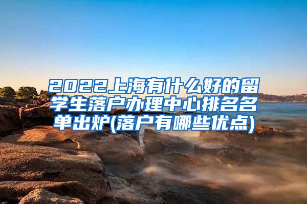 2022上海有什么好的留学生落户办理中心排名名单出炉(落户有哪些优点)