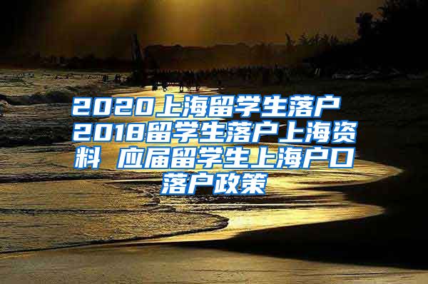 2020上海留学生落户 2018留学生落户上海资料 应届留学生上海户口落户政策