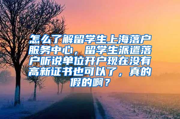 怎么了解留学生上海落户服务中心，留学生派遣落户听说单位开户现在没有高新证书也可以了，真的假的啊？