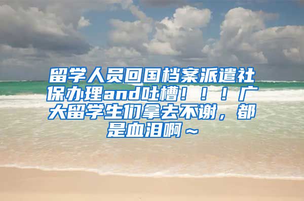 留学人员回国档案派遣社保办理and吐槽！！！广大留学生们拿去不谢，都是血泪啊～