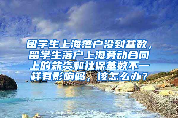 留学生上海落户没到基数，留学生落户上海劳动合同上的薪资和社保基数不一样有影响吗，该怎么办？