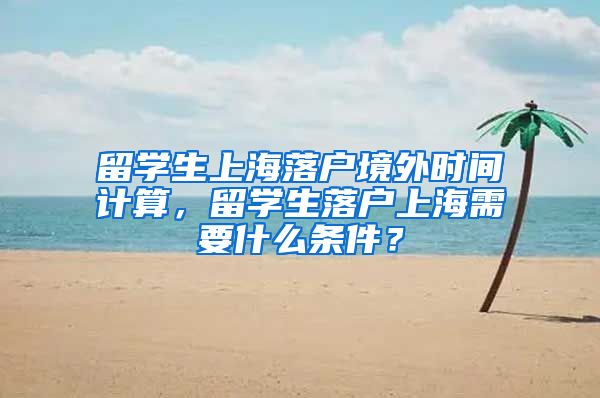 留学生上海落户境外时间计算，留学生落户上海需要什么条件？