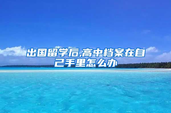 出国留学后,高中档案在自己手里怎么办