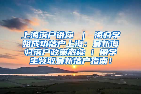 上海落户讲座 ｜ 海归学姐成功落户上海：最新海归落户政策解读 ! 留学生领取最新落户指南！