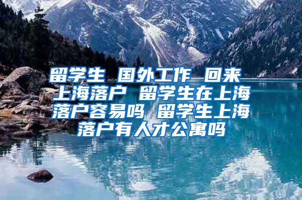 留学生 国外工作 回来 上海落户 留学生在上海落户容易吗 留学生上海落户有人才公寓吗