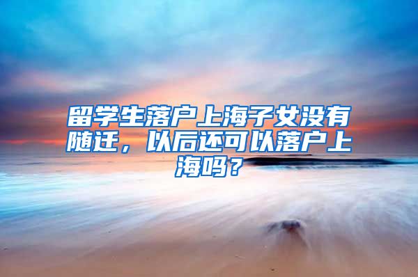 留学生落户上海子女没有随迁，以后还可以落户上海吗？