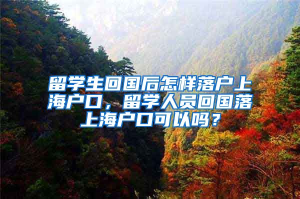 留学生回国后怎样落户上海户口，留学人员回国落上海户口可以吗？