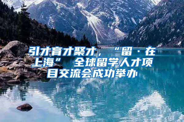 引才育才聚才，“留·在上海” 全球留学人才项目交流会成功举办