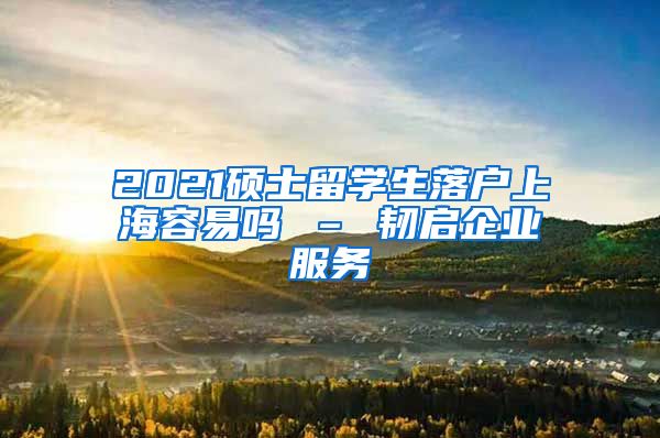 2021硕士留学生落户上海容易吗 – 韧启企业服务