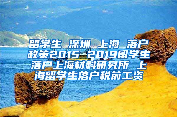 留学生 深圳 上海 落户政策2015 2019留学生落户上海材料研究所 上海留学生落户税前工资