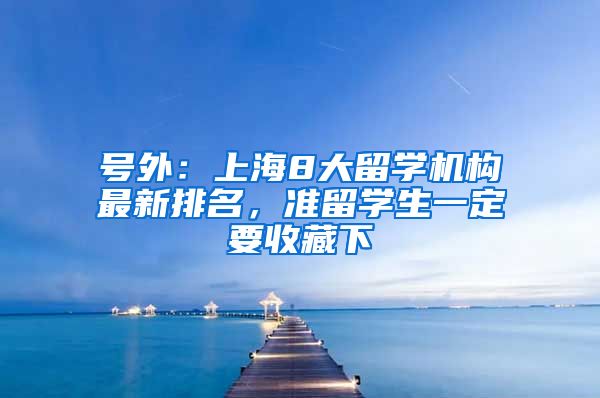 号外：上海8大留学机构最新排名，准留学生一定要收藏下