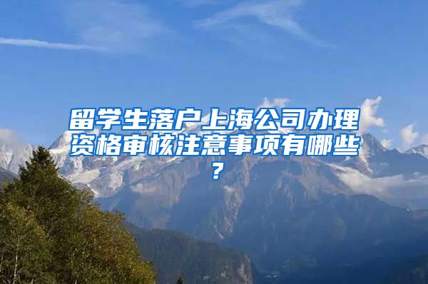 留学生落户上海公司办理资格审核注意事项有哪些？