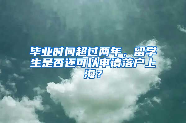 毕业时间超过两年，留学生是否还可以申请落户上海？