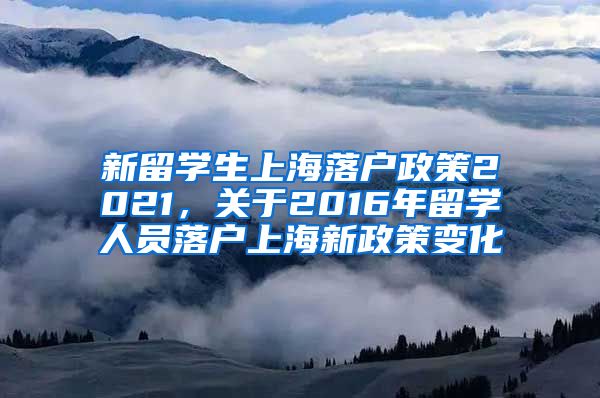 新留学生上海落户政策2021，关于2016年留学人员落户上海新政策变化