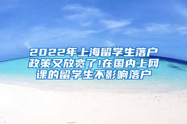 2022年上海留学生落户政策又放宽了!在国内上网课的留学生不影响落户