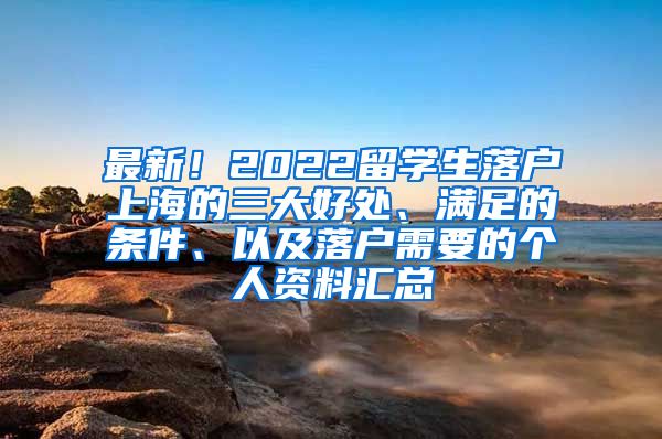 最新！2022留学生落户上海的三大好处、满足的条件、以及落户需要的个人资料汇总