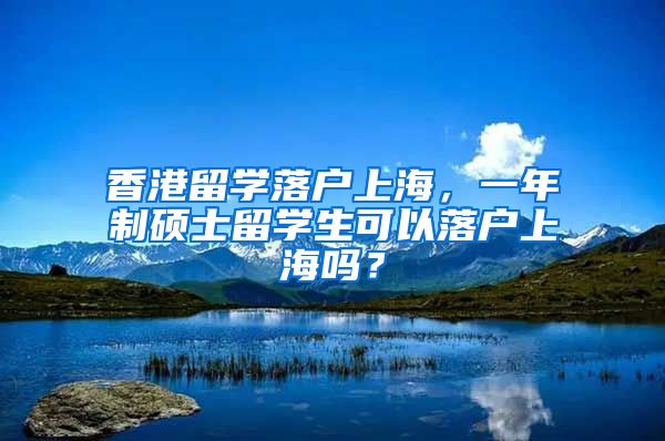 香港留学落户上海，一年制硕士留学生可以落户上海吗？