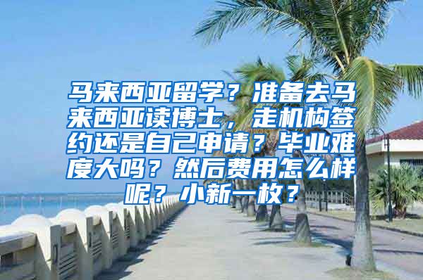 马来西亚留学？准备去马来西亚读博士，走机构签约还是自己申请？毕业难度大吗？然后费用怎么样呢？小新一枚？