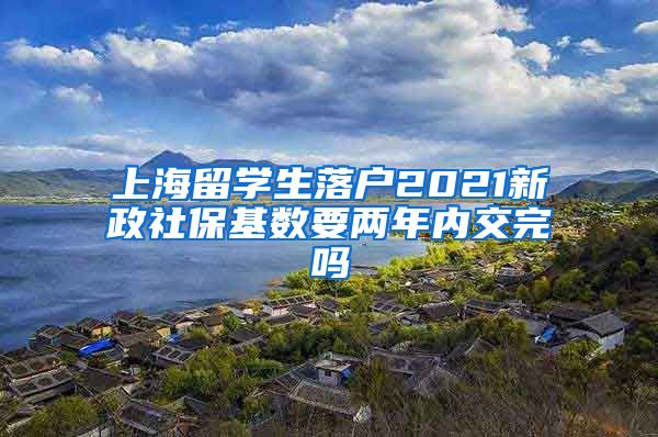 上海留学生落户2021新政社保基数要两年内交完吗