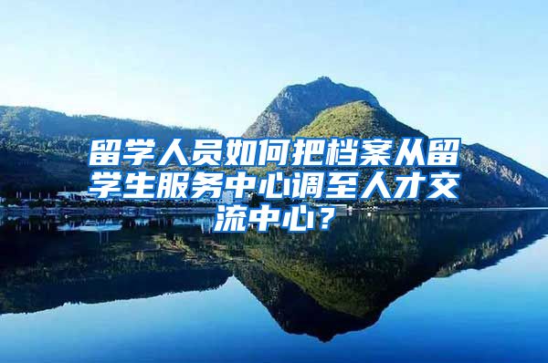 留学人员如何把档案从留学生服务中心调至人才交流中心？